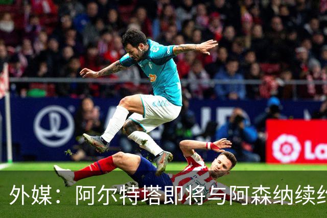 外媒：阿尔特塔即将与阿森纳续约，新合同期限至少3年